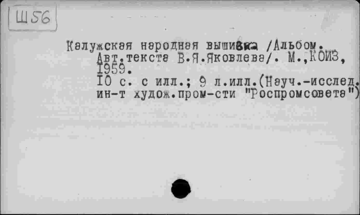 ﻿SG
Калужская народная вышивка /Альбом.
|вт.тексте В.Я.Яковлева/. М.,кОИЗ, 10 с. с илл.; 0 л.илл.(Науч.-исслед. ин-т худом.пром-сти '’роспромсовете”)